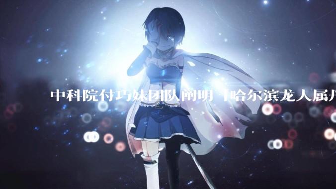 中科院付巧妹团队阐明「哈尔滨龙人属丹尼索瓦人」，连发 Science、Cell，这一发现有什么意义？