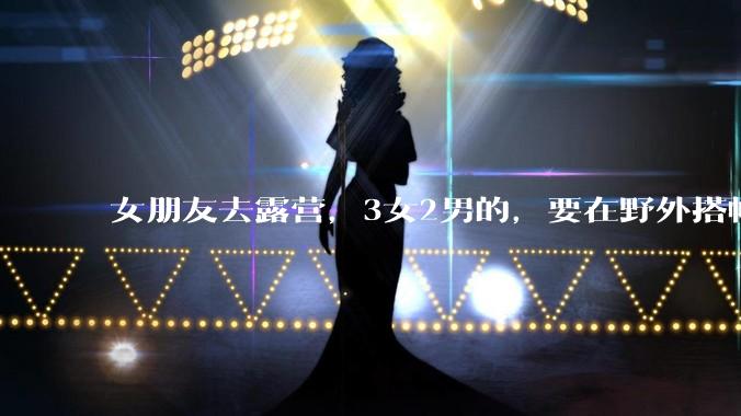 女朋友去露营，3女2男的，要在野外搭帐篷过一夜，她的闺蜜不想让我去，我该怎么办？