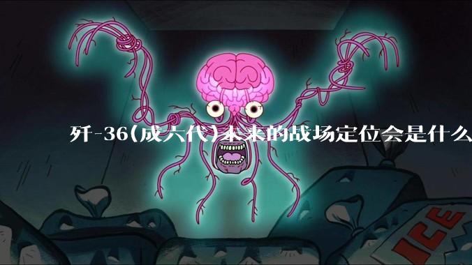 歼-36(成六代)未来的战场定位会是什么？