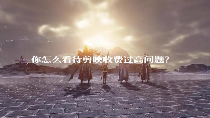 你怎么看待剪映收费过高问题？